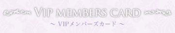VIP MEMBERS CARD　～ VIPメンバーズカード ～